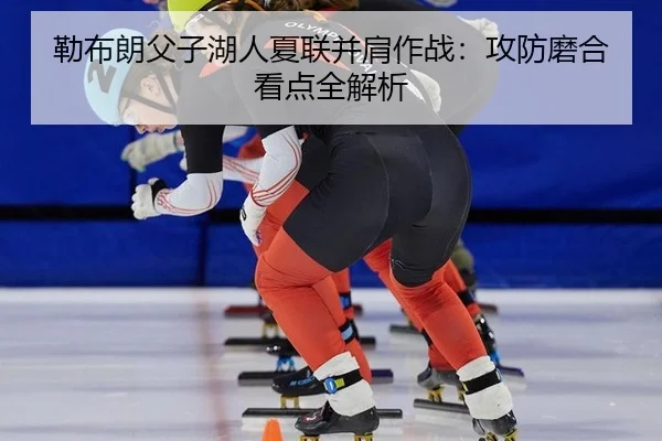 勒布朗父子湖人夏联并肩作战：攻防磨合看点全解析