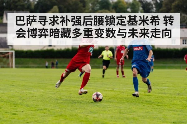 巴萨寻求补强后腰锁定基米希 转会博弈暗藏多重变数与未来走向