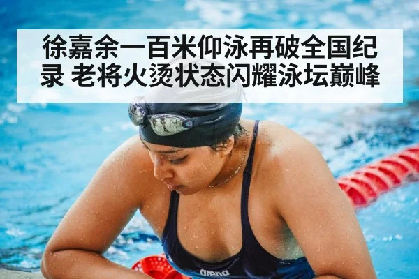 徐嘉余一百米仰泳再破全国纪录 老将火烫状态闪耀泳坛巅峰