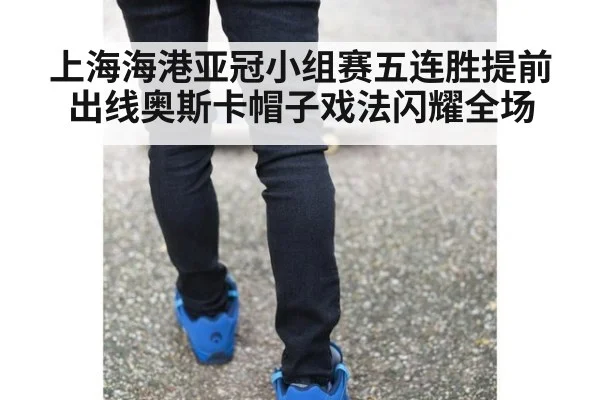 上海海港亚冠小组赛五连胜提前出线奥斯卡帽子戏法闪耀全场