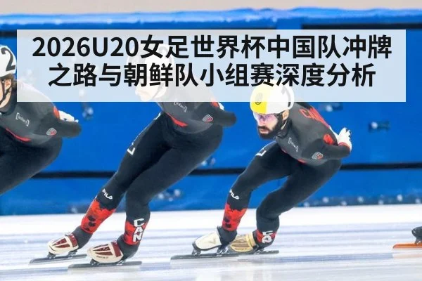 2026U20女足世界杯中国队冲牌之路与朝鲜队小组赛深度分析